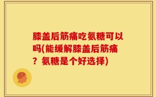膝盖后筋痛吃氨糖可以吗(能缓解膝盖后筋痛？氨糖是个好选择)