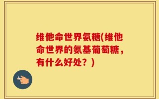 维他命世界氨糖(维他命世界的氨基葡萄糖，有什么好处？)