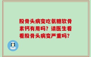 股骨头病变吃氨糖软骨素钙有用吗？请医生看看股骨头病变严重吗？