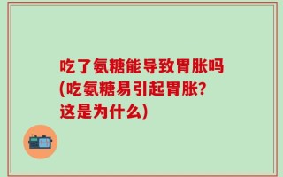 吃了氨糖能导致胃胀吗(吃氨糖易引起胃胀？这是为什么)