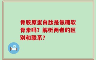 骨胶原蛋白肽是氨糖软骨素吗？解析两者的区别和联系？