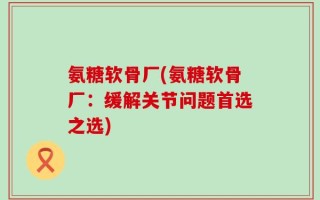 氨糖软骨厂(氨糖软骨厂：缓解关节问题首选之选)