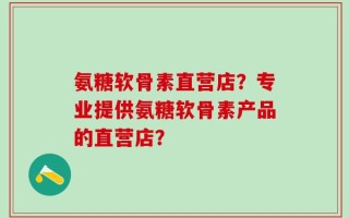 氨糖软骨素直营店？专业提供氨糖软骨素产品的直营店？