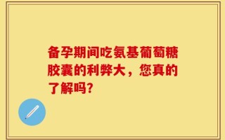 备孕期间吃氨基葡萄糖胶囊的利弊大，您真的了解吗？