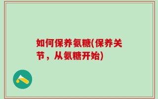 如何保养氨糖(保养关节，从氨糖开始)