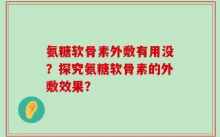 氨糖软骨素外敷有用没？探究氨糖软骨素的外敷效果？