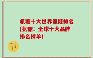 氨糖十大世界氨糖排名(氨糖：全球十大品牌排名榜单)