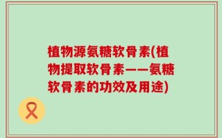 植物源氨糖软骨素(植物提取软骨素——氨糖软骨素的功效及用途)