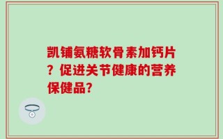 凯铺氨糖软骨素加钙片？促进关节健康的营养保健品？