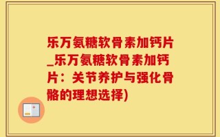 乐万氨糖软骨素加钙片_乐万氨糖软骨素加钙片：关节养护与强化骨骼的理想选择)