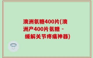 澳洲氨糖400片(澳洲产400片氨糖 - 缓解关节疼痛神器)
