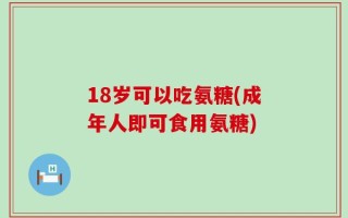 18岁可以吃氨糖(成年人即可食用氨糖)