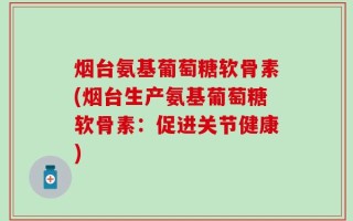 烟台氨基葡萄糖软骨素(烟台生产氨基葡萄糖软骨素：促进关节健康)