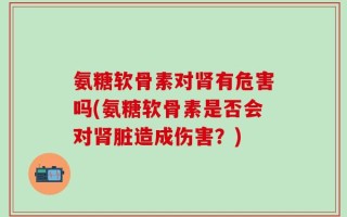 氨糖软骨素对肾有危害吗(氨糖软骨素是否会对肾脏造成伤害？)