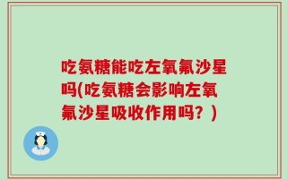 吃氨糖能吃左氧氟沙星吗(吃氨糖会影响左氧氟沙星吸收作用吗？)
