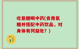 吃氨糖喝中药(食用氨糖并搭配中药饮品，对身体有何益处？)