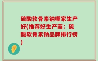 硫酸软骨素钠哪家生产好(推荐好生产商：硫酸软骨素钠品牌排行榜)