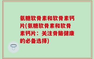氨糖软骨素和软骨素钙片(氨糖软骨素和软骨素钙片：关注骨骼健康的必备选择)