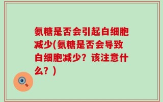 氨糖是否会引起白细胞减少(氨糖是否会导致白细胞减少？该注意什么？)