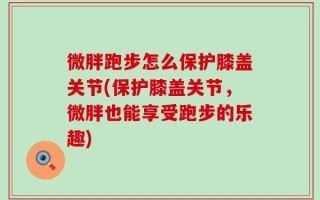 微胖跑步怎么保护膝盖关节(保护膝盖关节，微胖也能享受跑步的乐趣)