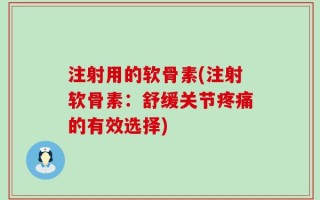 注射用的软骨素(注射软骨素：舒缓关节疼痛的有效选择)