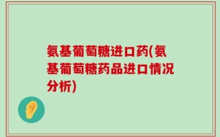 氨基葡萄糖进口药(氨基葡萄糖药品进口情况分析)