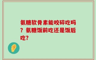 氨糖软骨素能咬碎吃吗？氨糖饭前吃还是饭后吃？