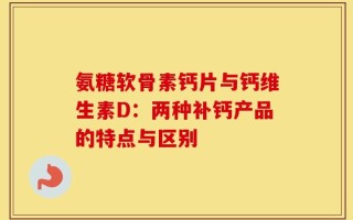 氨糖软骨素钙片与钙维生素D：两种补钙产品的特点与区别