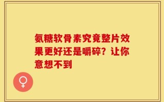 氨糖软骨素究竟整片效果更好还是嚼碎？让你意想不到
