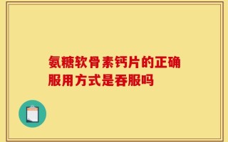 氨糖软骨素钙片的正确服用方式是吞服吗