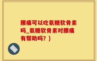 腰痛可以吃氨糖软骨素吗_氨糖软骨素对腰痛有帮助吗？)
