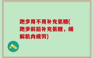 跑步用不用补充氨糖(跑步前后补充氨糖，缓解肌肉疲劳)
