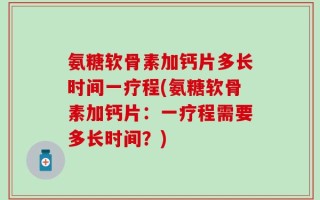 氨糖软骨素加钙片多长时间一疗程(氨糖软骨素加钙片：一疗程需要多长时间？)