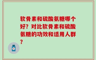软骨素和硫酸氨糖哪个好？对比软骨素和硫酸氨糖的功效和适用人群？