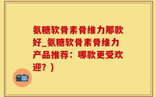 氨糖软骨素骨维力那款好_氨糖软骨素骨维力产品推荐：哪款更受欢迎？)