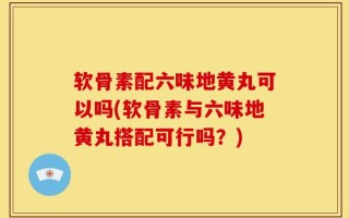 软骨素配六味地黄丸可以吗(软骨素与六味地黄丸搭配可行吗？)