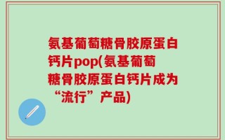 氨基葡萄糖骨胶原蛋白钙片pop(氨基葡萄糖骨胶原蛋白钙片成为“流行”产品)