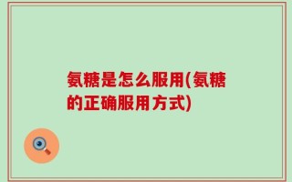 氨糖是怎么服用(氨糖的正确服用方式)