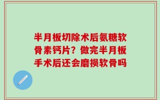 半月板切除术后氨糖软骨素钙片？做完半月板手术后还会磨损软骨吗