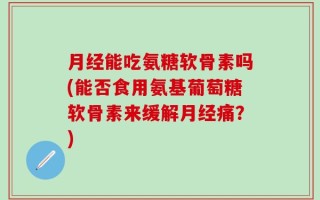 月经能吃氨糖软骨素吗(能否食用氨基葡萄糖软骨素来缓解月经痛？)