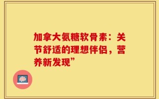 加拿大氨糖软骨素：关节舒适的理想伴侣，营养新发现”