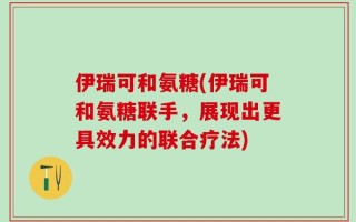 伊瑞可和氨糖(伊瑞可和氨糖联手，展现出更具效力的联合疗法)