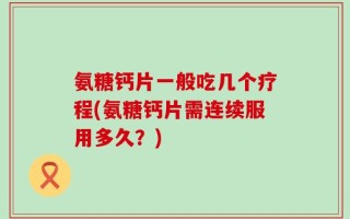 氨糖钙片一般吃几个疗程(氨糖钙片需连续服用多久？)