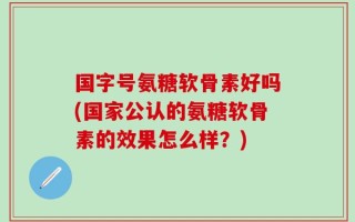 国字号氨糖软骨素好吗(国家公认的氨糖软骨素的效果怎么样？)