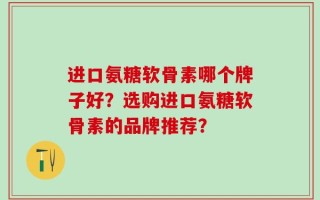 进口氨糖软骨素哪个牌子好？选购进口氨糖软骨素的品牌推荐？