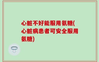 心脏不好能服用氨糖(心脏病患者可安全服用氨糖)