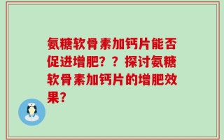 氨糖软骨素加钙片能否促进增肥？？探讨氨糖软骨素加钙片的增肥效果？