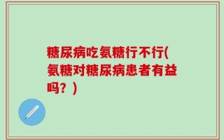 糖尿病吃氨糖行不行(氨糖对糖尿病患者有益吗？)