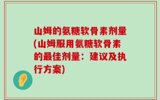 山姆的氨糖软骨素剂量(山姆服用氨糖软骨素的最佳剂量：建议及执行方案)
