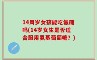 14周岁女孩能吃氨糖吗(14岁女生是否适合服用氨基葡萄糖？)